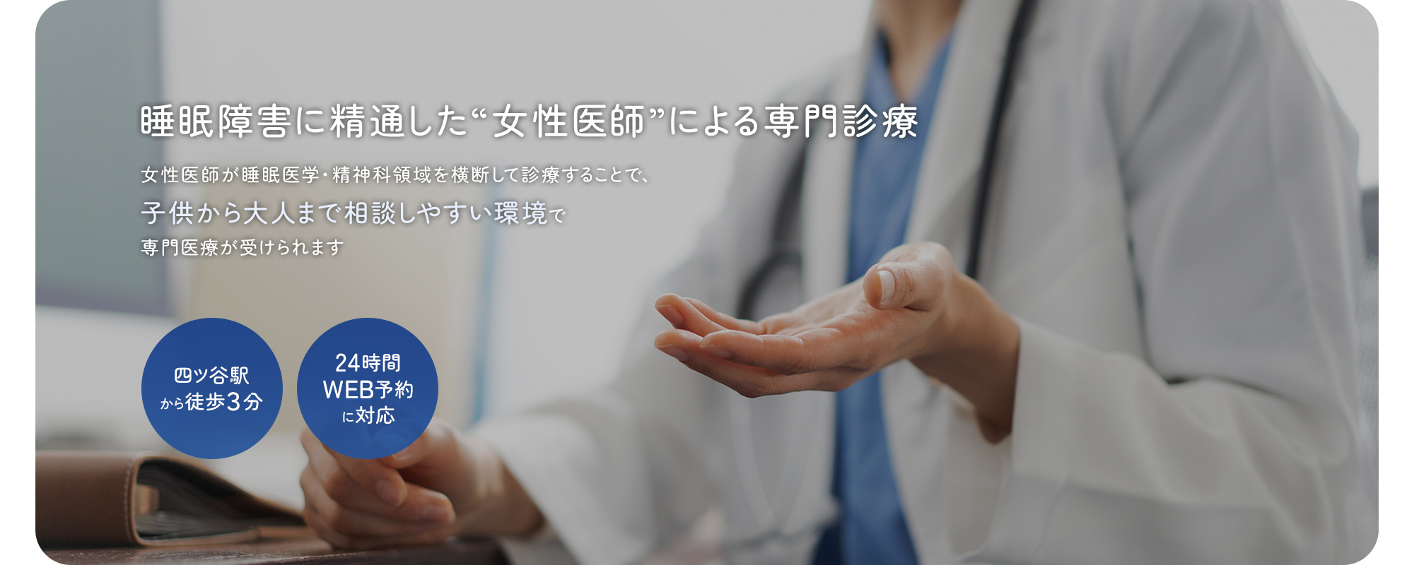 睡眠障害に精通した“女性医師”による専門診療 女性医師が睡眠医学・精神科領域を横断して診療することで、子供から大人まで相談しやすい環境で専門医療が受けられます 四ツ谷駅から徒歩３分 24時間WEB予約に対応